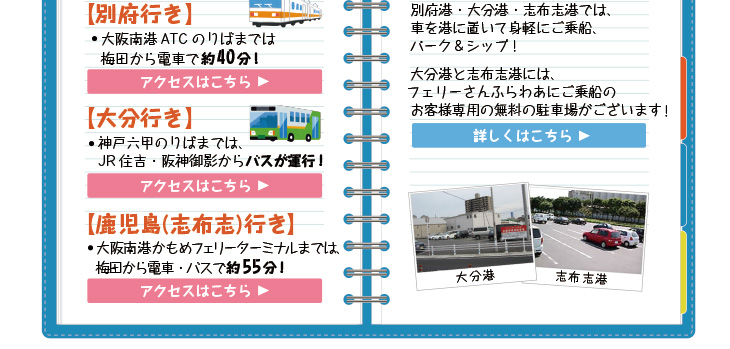 各港のフェリーのりばまでのアクセスも充実！大阪南港までは電車はもちろん、梅田・京都からはWILLERバスで乗り換えなしで直行！別府港・大分港・志布志港では、車を港に置いて身軽にご乗船、パーク＆シップ！大分港と志布志港には、フェリーさんふらわあにご乗船のお客様専用の無料の駐車場がございます！