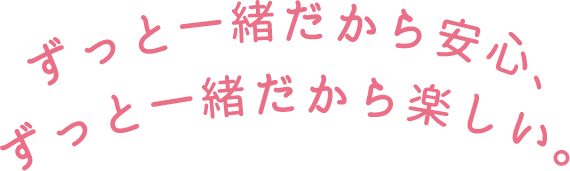 ずっと一緒だから安心、ずっと一緒だから楽しい。