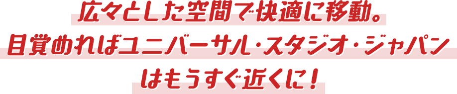 広々とした空間で快適に移動。 目覚めればユニバーサル・スタジオ・ジャパンはもうすぐ近くに！